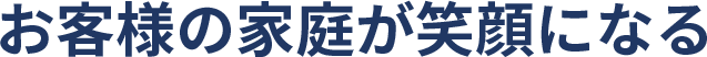 お客様の家庭が笑顔になる